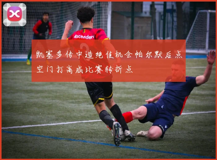 凯塞多传中造绝佳机会帕尔默后点空门打高成比赛转折点