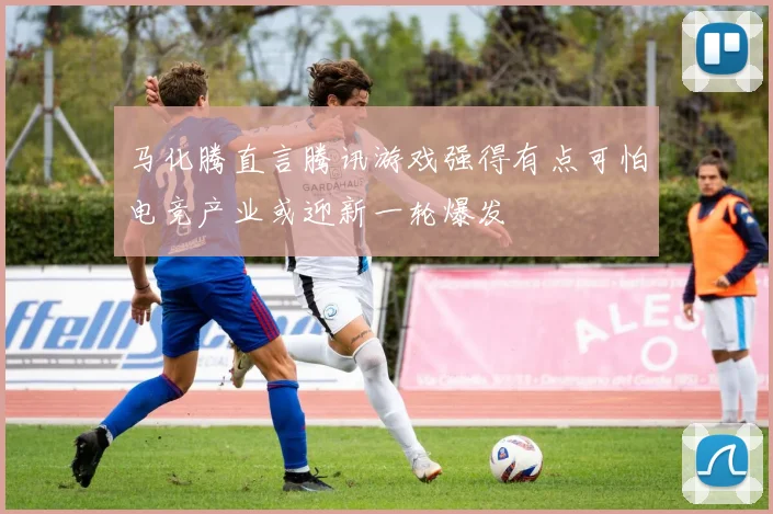 马化腾直言腾讯游戏强得有点可怕电竞产业或迎新一轮爆发