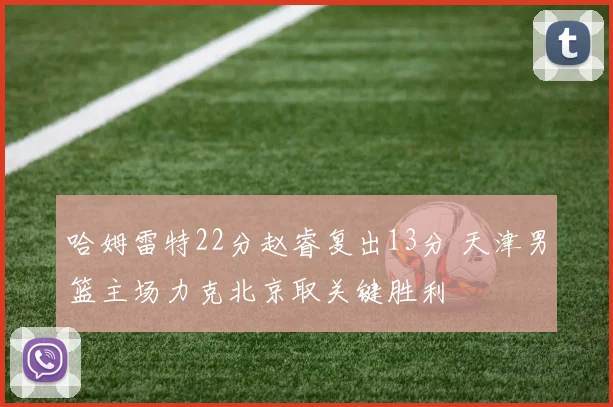 哈姆雷特22分赵睿复出13分 天津男篮主场力克北京取关键胜利