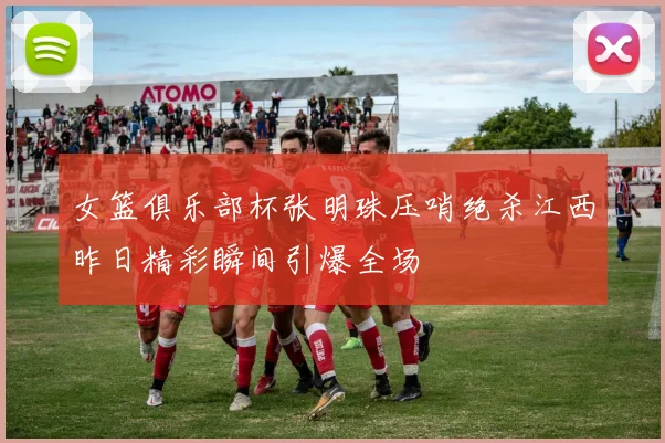女篮俱乐部杯张明珠压哨绝杀江西昨日精彩瞬间引爆全场