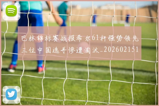 巴林锦标赛战报希尔61杆强势领先三位中国选手惨遭淘汰_20260215130949