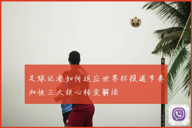 足球记者如何适应世界杯报道节奏加快三大核心转变解读
