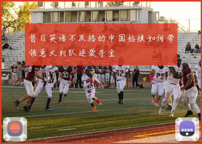 昔日英语不及格的中国姑娘如何带领意大利队逆袭夺金