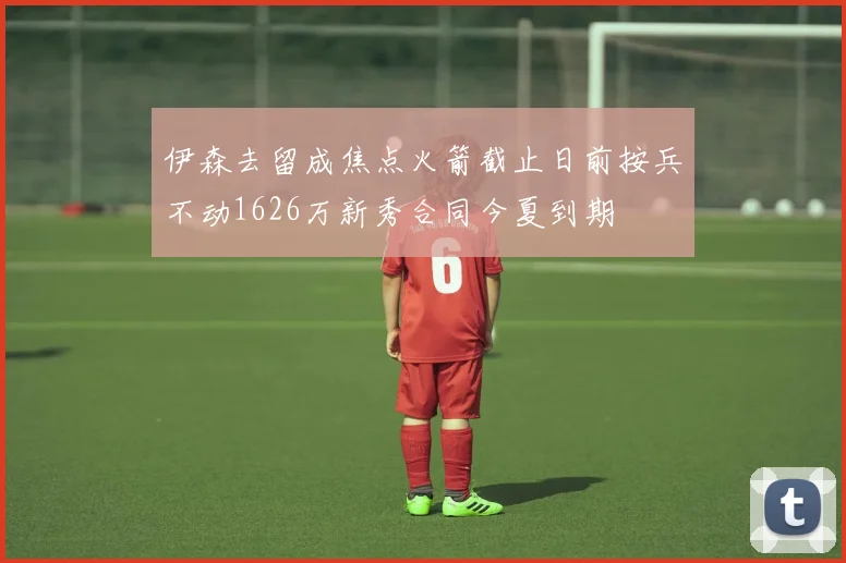伊森去留成焦点火箭截止日前按兵不动1626万新秀合同今夏到期