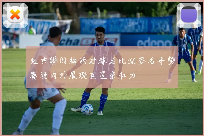 经典瞬间梅西进球后比划签名手势赛场内外展现巨星亲和力