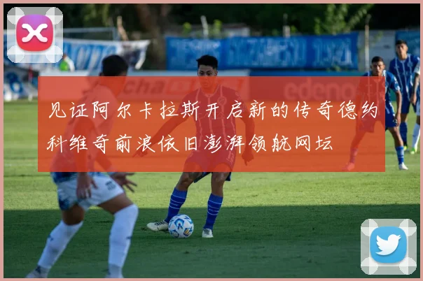 见证阿尔卡拉斯开启新的传奇德约科维奇前浪依旧澎湃领航网坛