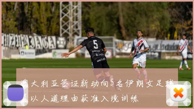 澳大利亚签证新动向5名伊朗女足球员以人道理由获准入境训练