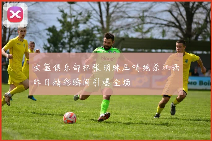 女篮俱乐部杯张明珠压哨绝杀江西昨日精彩瞬间引爆全场