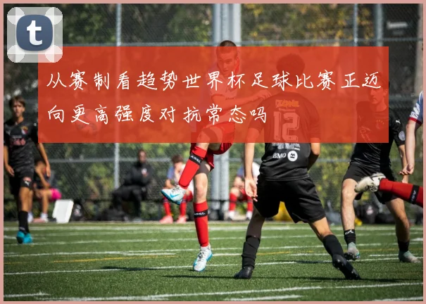 从赛制看趋势世界杯足球比赛正迈向更高强度对抗常态吗