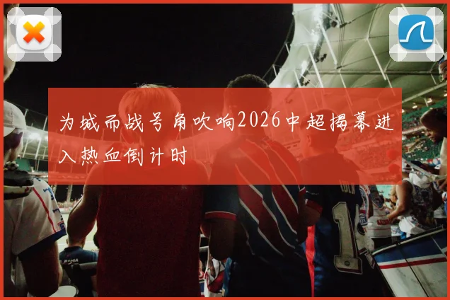 为城而战号角吹响2026中超揭幕进入热血倒计时