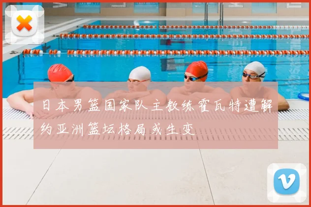 日本男篮国家队主教练霍瓦特遭解约亚洲篮坛格局或生变