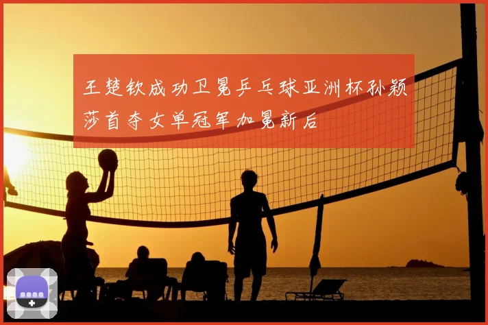 王楚钦成功卫冕乒乓球亚洲杯孙颖莎首夺女单冠军加冕新后